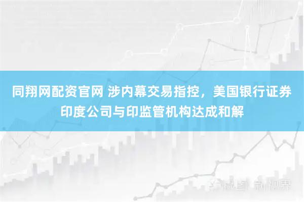 同翔网配资官网 涉内幕交易指控，美国银行证券印度公司与印监管机构达成和解